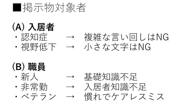 (A) 入居者 ・認知症　　→　複雑な言い回しはNG ・視野低下　→　小さな文字はNG  (B) 職員 ・新人　　　→　基礎知識不足 ・非常勤　　→　入居者知識不足 ・ベテラン　→　慣れでケアレスミス